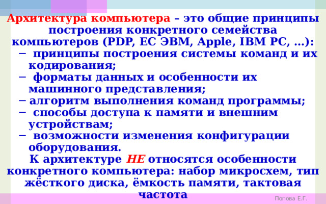 Архитектура компьютера – это общие принципы построения конкретного семейства компьютеров (PDP, ЕС ЭВМ, Apple, IBM PC, …): ─ принципы построения системы команд и их кодирования; ─ форматы данных и особенности их машинного представления; ─ алгоритм выполнения команд программы; ─ способы доступа к памяти и внешним устройствам; ─ возможности изменения конфигурации оборудования. К архитектуре НЕ относятся особенности конкретного компьютера: набор микросхем, тип жёсткого диска, ёмкость памяти, тактовая частота  и т.д. Попова Е.Г. 