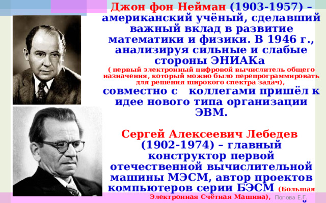 Джон фон Нейман (1903-1957) –американский учёный, сделавший важный вклад в развитие математики и физики. В 1946 г., анализируя сильные и слабые стороны ЭНИАКа (  первый электронный цифровой вычислитель общего назначения, который можно было перепрограммировать для решения широкого спектра задач), совместно с коллегами пришёл к идее нового типа организации ЭВМ.  Сергей Алексеевич Лебедев (1902-1974) – главный конструктор первой отечественной вычислительной машины МЭСМ, автор проектов компьютеров серии БЭСМ (Большая Электронная Счётная Машина), и принципиальных положений компьютера «Эльбрус». Попова Е.Г. 