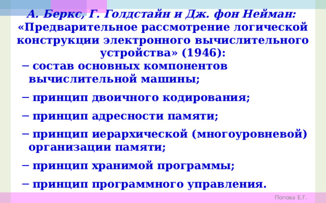 А. Беркс, Г. Голдстайн и Дж. фон Нейман:  «Предварительное рассмотрение логической конструкции электронного вычислительного устройства» (1946): ─ состав основных компонентов вычислительной машины; ─ принцип двоичного кодирования; ─ принцип адресности памяти; ─ принцип иерархической (многоуровневой) организации памяти; ─ принцип хранимой программы; ─ принцип программного управления. Попова Е.Г. 