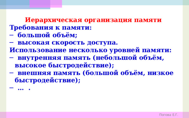 Иерархическая организация памяти Требования к памяти: ─ большой объём; ─ высокая скорость доступа. Использование несколько уровней памяти: ─ внутренняя память (небольшой объём, высокое быстродействие); ─ внешняя память (большой объём, низкое быстродействие); ─ … . Попова Е.Г. 