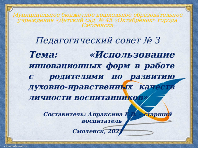 Муниципальное бюджетное дошкольное образовательное учреждение «Детский сад № 45 «Октябрёнок» города Смоленска  Педагогический совет № 3  Тема: «Использование инновационных форм в работе с родителями по развитию духовно-нравственных качеств личности воспитанников»   Составитель: Апраксина Г.В. – старший воспитатель Смоленск, 2021 