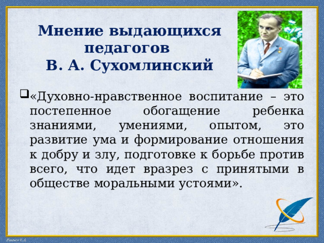   Мнение выдающихся педагогов  В. А. Сухомлинский «Духовно-нравственное воспитание – это постепенное обогащение ребенка знаниями, умениями, опытом, это развитие ума и формирование отношения к добру и злу, подготовке к борьбе против всего, что идет вразрез с принятыми в обществе моральными устоями». 