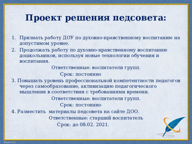Проект решения педсовета:   Признать работу ДОУ по духовно-нравственному воспитанию на допустимом уровне. Продолжать работу по духовно-нравственному воспитанию дошкольников, используя новые технологии обучения и воспитания. Ответственные: воспитатели групп.  Срок: постоянно 3. Повышать уровень профессиональной компетентности педагогов через самообразование, активизацию педагогического мышления в соответствии с требованиями времени. Ответственные: воспитатели групп.  Срок: постоянно 4. Разместить материалы педсовета на сайте ДОО. Ответственные: старший воспитатель  Срок: до 08.02. 2021. 