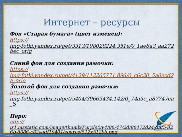 Интернет – ресурсы   Фон «Старая бумага» (цвет изменен):  https:// img-fotki.yandex.ru/get/3313/198028224.351e/0_1ae8a3_aa272bec_orig  Синий фон для создания рамочки: https:// img-fotki.yandex.ru/get/4129/112265771.896/0_c6c20_5a0ecd2a_orig Золотой фон для создания рамочки: https:// img-fotki.yandex.ru/get/5404/39663434.142/0_74a5e_a87747ca_S  Перо: http:// is1.mzstatic.com/image/thumb/Purple5/v4/86/47/2d/86472d24-d8f5-826b-6086-c82aadf19401/source/512x512bb.png  Рамочка сделана средствами программы PowerPoint. Автор шаблона : Ранько Елена Алексеевна учитель начальных классов МАОУ лицей №21 г. Иваново . Сайт: http://elenaranko.ucoz.ru/    
