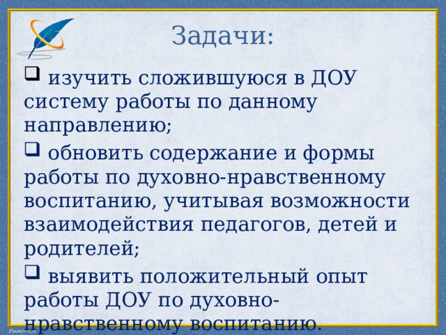 Задачи:  изучить сложившуюся в ДОУ систему работы по данному направлению;  обновить содержание и формы работы по духовно-нравственному воспитанию, учитывая возможности взаимодействия педагогов, детей и родителей;  выявить положительный опыт работы ДОУ по духовно-нравственному воспитанию. 