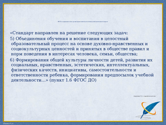         ФГОС и содержание основ духовно-нравственного воспитания детей дошкольного возраста.           «Стандарт направлен на решение следующих задач: 5) Объединения обучения и воспитания в целостный образовательный процесс на основе духовно-нравственных и социокультурных ценностей и принятых в обществе правил и норм поведения в интересах человека, семьи, общества; 6) Формирования общей культуры личности детей, развития их социальных, нравственных, эстетических, интеллектуальных, физических качеств, инициативы, самостоятельности и ответственности ребенка, формирования предпосылок учебной деятельности…» (пункт 1.6 ФГОС ДО) /Апраксина Г. В., старший воспитатель/ 