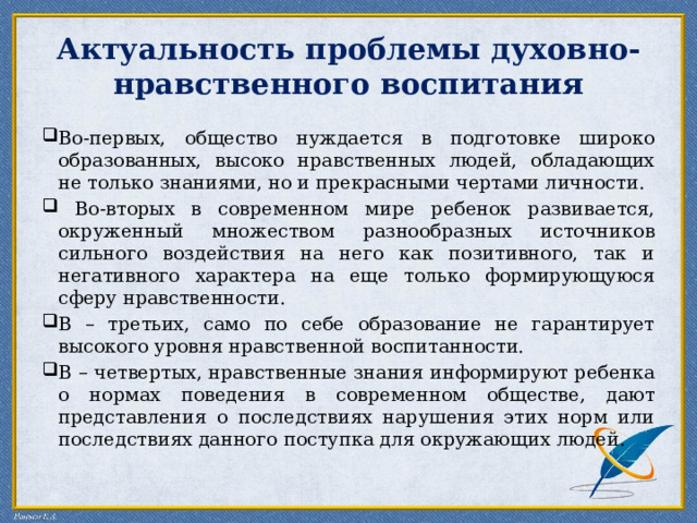 Актуальность проблемы духовно-нравственного воспитания Во-первых, общество нуждается в подготовке широко образованных, высоко нравственных людей, обладающих не только знаниями, но и прекрасными чертами личности.  Во-вторых в современном мире ребенок развивается, окруженный множеством разнообразных источников сильного воздействия на него как позитивного, так и негативного характера на еще только формирующуюся сферу нравственности. В – третьих, само по себе образование не гарантирует высокого уровня нравственной воспитанности. В – четвертых, нравственные знания информируют ребенка о нормах поведения в современном обществе, дают представления о последствиях нарушения этих норм или последствиях данного поступка для окружающих людей. 