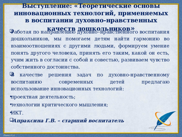  Выступление: « Теоретические основы инновационных технологий, применяемых в воспитании духовно-нравственных качеств дошкольников »   Работая по направлению духовно–нравственного воспитания дошкольников, мы помогаем детям найти гармонию во взаимоотношениях с другими людьми, формируем умение понять другого человека, принять его таким, какой он есть, учим жить в согласии с собой и совестью, развиваем чувство собственного достоинства. В качестве решения задач по духовно-нравственному воспитанию современных детей предлагаю использование инновационных технологий: проектная деятельность; технологии критического мышления; ИКТ.  Апраксина Г.В. – старший воспитатель 