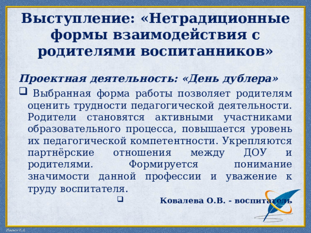 Выступление: «Нетрадиционные формы взаимодействия с родителями воспитанников» Проектная деятельность: «День дублера»  Выбранная форма работы позволяет родителям оценить трудности педагогической деятельности. Родители становятся активными участниками образовательного процесса, повышается уровень их педагогической компетентности. Укрепляются партнёрские отношения между ДОУ и родителями. Формируется понимание значимости данной профессии и уважение к труду воспитателя . Ковалева О.В. - воспитатель 