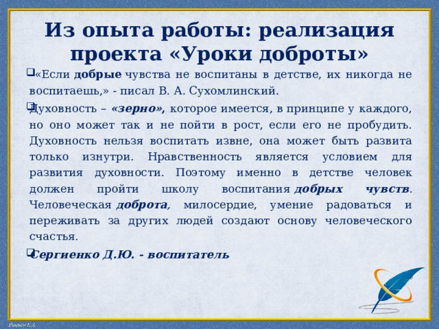Из опыта работы: реализация проекта «Уроки доброты»  «Если  добрые  чувства не воспитаны в детстве, их никогда не воспитаешь,» - писал В. А. Сухомлинский. Духовность – «зерно» , которое имеется, в принципе у каждого, но оно может так и не пойти в рост, если его не пробудить. Духовность нельзя воспитать извне, она может быть развита только изнутри. Нравственность является условием для развития духовности. Поэтому именно в детстве человек должен пройти школу воспитания  добрых чувств . Человеческая  доброта , милосердие, умение радоваться и переживать за других людей создают основу человеческого счастья. Сергиенко Д.Ю. - воспитатель   // 