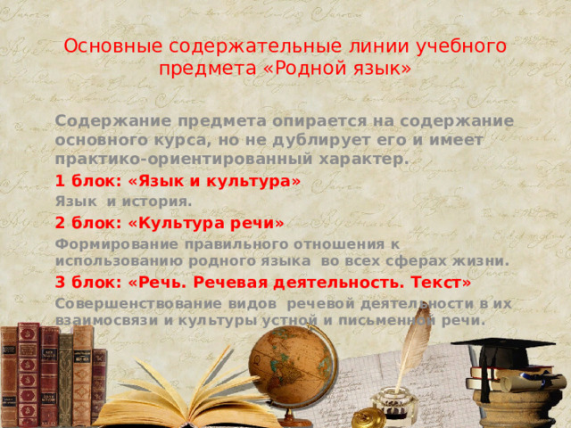 Основные содержательные линии учебного предмета «Родной язык» Содержание предмета опирается на содержание основного курса, но не дублирует его и имеет практико-ориентированный характер. 1 блок: «Язык и культура» Язык и история. 2 блок: «Культура речи» Формирование правильного отношения к использованию родного языка во всех сферах жизни. 3 блок: «Речь. Речевая деятельность. Текст» Совершенствование видов речевой деятельности в их взаимосвязи и культуры устной и письменной речи.  