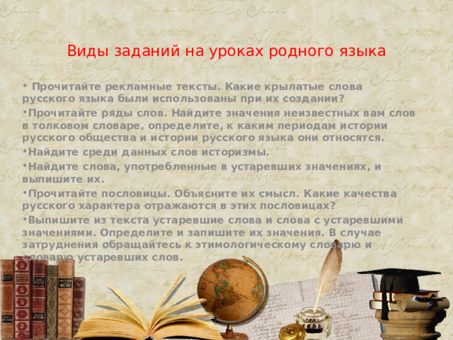 Виды заданий на уроках родного языка  Прочитайте рекламные тексты. Какие крылатые слова русского языка были использованы при их создании? Прочитайте ряды слов. Найдите значения неизвестных вам слов в толковом словаре, определите, к каким периодам истории русского общества и истории русского языка они относятся. Найдите среди данных слов историзмы. Найдите слова, употребленные в устаревших значениях, и выпишите их. Прочитайте пословицы. Объясните их смысл. Какие качества русского характера отражаются в этих пословицах? Выпишите из текста устаревшие слова и слова с устаревшими значениями. Определите и запишите их значения. В случае затруднения обращайтесь к этимологическому словарю и словарю устаревших слов. 
