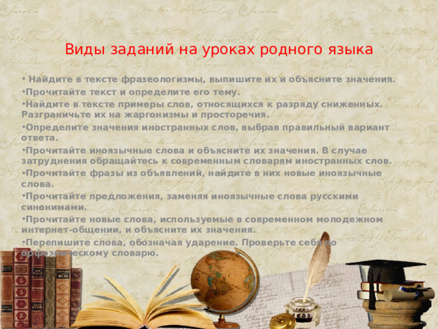 Виды заданий на уроках родного языка  Найдите в тексте фразеологизмы, выпишите их и объясните значения. Прочитайте текст и определите его тему. Найдите в тексте примеры слов, относящихся к разряду сниженных. Разграничьте их на жаргонизмы и просторечия. Определите значения иностранных слов, выбрав правильный вариант ответа. Прочитайте иноязычные слова и объясните их значения. В случае затруднения обращайтесь к современным словарям иностранных слов. Прочитайте фразы из объявлений, найдите в них новые иноязычные слова. Прочитайте предложения, заменяя иноязычные слова русскими синонимами. Прочитайте новые слова, используемые в современном молодежном интернет-общении, и объясните их значения. Перепишите слова, обозначая ударение. Проверьте себя по орфоэпическому словарю. 