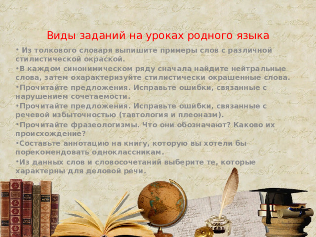 Виды заданий на уроках родного языка  Из толкового словаря выпишите примеры слов с различной стилистической окраской. В каждом синонимическом ряду сначала найдите нейтральные слова, затем охарактеризуйте стилистически окрашенные слова. Прочитайте предложения. Исправьте ошибки, связанные с нарушением сочетаемости. Прочитайте предложения. Исправьте ошибки, связанные с речевой избыточностью (тавтология и плеоназм). Прочитайте фразеологизмы. Что они обозначают? Каково их происхождение? Составьте аннотацию на книгу, которую вы хотели бы порекомендовать одноклассникам. Из данных слов и словосочетаний выберите те, которые характерны для деловой речи. 