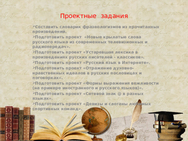 Проектные задания Составить словарик фразеологизмов из прочитанных произведений. Подготовить проект «Новые крылатые слова русского языка из современных телевизионных и радиопередач». Подготовить проект «Устаревшая лексика в произведениях русских писателей - классиков». Подготовить проект «Русский язык в Интернете». Подготовить проект «Отражение духовно-нравственных идеалов в русских пословицах и поговорках». Подготовить проект «Формы выражения вежливости (на примере иностранного и русского языков)». Подготовить проект «Сетевой знак @ в разных языках». Подготовить проект «Девизы и слоганы любимых спортивных команд». 