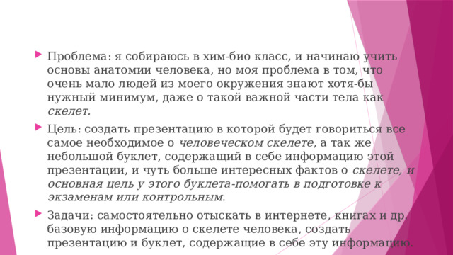 Проблема: я собираюсь в хим-био класс, и начинаю учить основы анатомии человека, но моя проблема в том, что очень мало людей из моего окружения знают хотя-бы нужный минимум, даже о такой важной части тела как скелет. Цель: создать презентацию в которой будет говориться все самое необходимое о человеческом скелете , а так же небольшой буклет, содержащий в себе информацию этой презентации, и чуть больше интересных фактов о скелете, и основная цель у этого буклета-помогать в подготовке к экзаменам или контрольным . Задачи: самостоятельно отыскать в интернете, книгах и др. базовую информацию о скелете человека, создать презентацию и буклет, содержащие в себе эту информацию. 