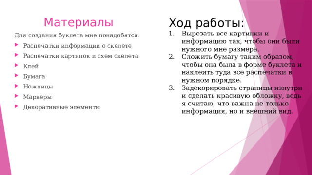 Материалы Ход работы: Вырезать все картинки и информацию так, чтобы они были нужного мне размера. Сложить бумагу таким образом, чтобы она была в форме буклета и наклеить туда все распечатки в нужном порядке. Задекорировать страницы изнутри и сделать красивую обложку, ведь я считаю, что важна не только информация, но и внешний вид. Для создания буклета мне понадобятся: Распечатки информации о скелете Распечатки картинок и схем скелета Клей Бумага Ножницы Маркеры Декоративные элементы 