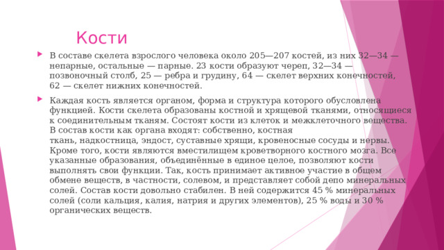 Кости В составе скелета взрослого человека около 205—207 костей, из них 32—34 — непарные, остальные — парные. 23 кости образуют череп, 32—34 — позвоночный столб, 25 — ребра и грудину, 64 — скелет верхних конечностей, 62 — скелет нижних конечностей. Каждая кость является органом, форма и структура которого обусловлена функцией. Кости скелета образованы костной и хрящевой тканями, относящиеся к соединительным тканям. Состоят кости из клеток и межклеточного вещества. В состав кости как органа входят: собственно, костная ткань, надкостница, эндост, суставные хрящи, кровеносные сосуды и нервы. Кроме того, кости являются вместилищем кроветворного костного мозга. Все указанные образования, объединённые в единое целое, позволяют кости выполнять свои функции. Так, кость принимает активное участие в общем обмене веществ, в частности, солевом, и представляет собой депо минеральных солей. Состав кости довольно стабилен. В ней содержится 45 % минеральных солей (соли кальция, калия, натрия и других элементов), 25 % воды и 30 % органических веществ. 