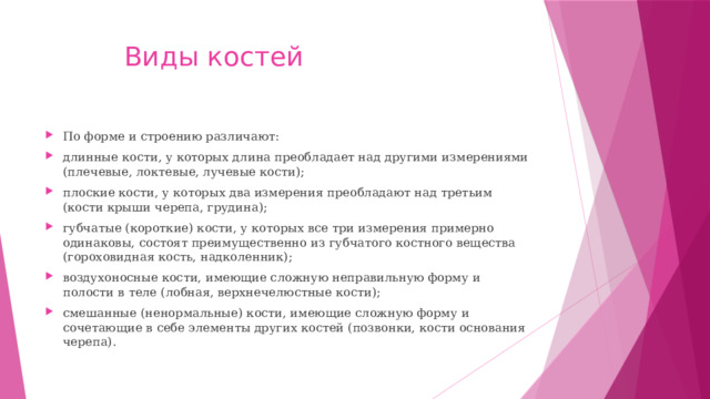 Виды костей По форме и строению различают: длинные кости, у которых длина преобладает над другими измерениями (плечевые, локтевые, лучевые кости); плоские кости, у которых два измерения преобладают над третьим (кости крыши черепа, грудина); губчатые (короткие) кости, у которых все три измерения примерно одинаковы, состоят преимущественно из губчатого костного вещества (гороховидная кость, надколенник); воздухоносные кости, имеющие сложную неправильную форму и полости в теле (лобная, верхнечелюстные кости); смешанные (ненормальные) кости, имеющие сложную форму и сочетающие в себе элементы других костей (позвонки, кости основания черепа). 