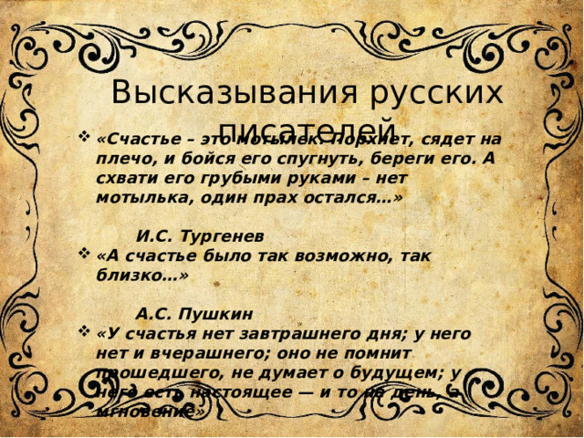 Высказывания русских писателей «Счастье – это мотылек. Порхнет, сядет на плечо, и бойся его спугнуть, береги его. А схвати его грубыми руками – нет мотылька, один прах остался…»  И.С. Тургенев «А счастье было так возможно, так близко…»  А.С. Пушкин «У счастья нет завтрашнего дня; у него нет и вчерашнего; оно не помнит прошедшего, не думает о будущем; у него есть настоящее — и то не день, а мгновение»  И.С.Тургенев 