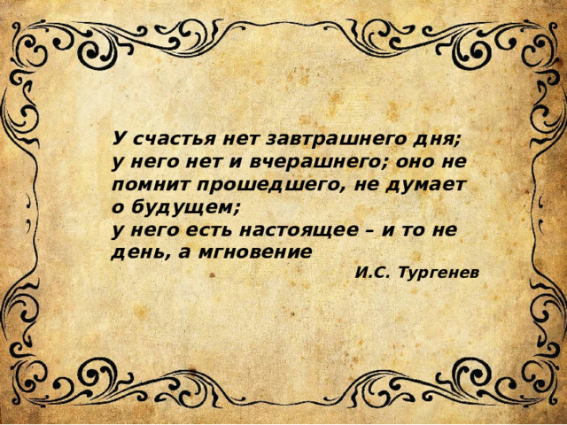 У счастья нет завтрашнего дня; у него нет и вчерашнего; оно не помнит прошедшего, не думает о будущем; у него есть настоящее – и то не день, а мгновение И.С. Тургенев 