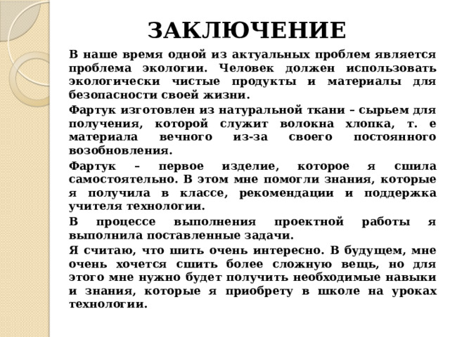 ЗАКЛЮЧЕНИЕ В наше время одной из актуальных проблем является проблема экологии. Человек должен использовать экологически чистые продукты и материалы для безопасности своей жизни. Фартук изготовлен из натуральной ткани – сырьем для получения, которой служит волокна хлопка, т. е материала вечного из-за своего постоянного возобновления. Фартук – первое изделие, которое я сшила самостоятельно. В этом мне помогли знания, которые я получила в классе, рекомендации и поддержка учителя технологии. В процессе выполнения проектной работы я выполнила поставленные задачи. Я считаю, что шить очень интересно. В будущем, мне очень хочется сшить более сложную вещь, но для этого мне нужно будет получить необходимые навыки и знания, которые я приобрету в школе на уроках технологии. 
