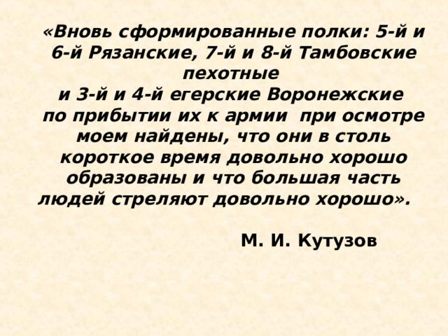 «Вновь сформированные полки: 5-й и 6-й Рязанские, 7-й и 8-й Тамбовские пехотные и 3-й и 4-й егерские Воронежские по прибытии их к армии при осмотре моем найдены, что они в столь короткое время довольно хорошо образованы и что большая часть людей стреляют довольно хорошо».  М. И. Кутузов  
