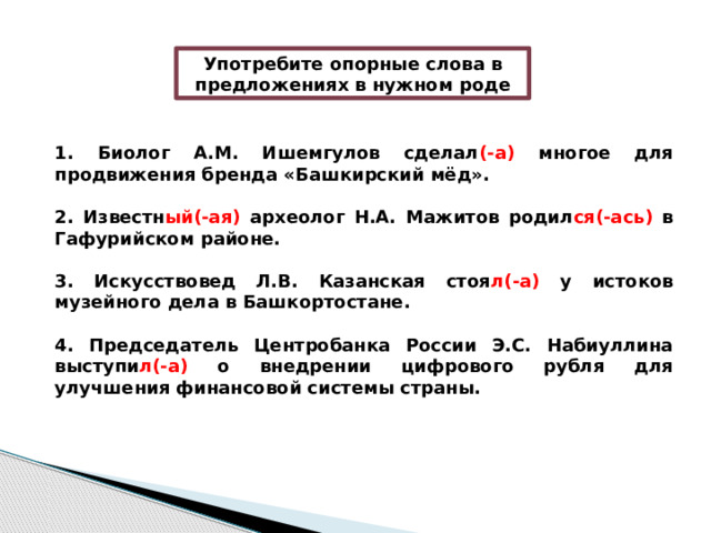 Употребите опорные слова в предложениях в нужном роде 1. Биолог А.М. Ишемгулов сделал (-а) многое для продвижения бренда «Башкирский мёд».  2. Известн ый(-ая) археолог Н.А. Мажитов родил ся(-ась) в Гафурийском районе.  3. Искусствовед Л.В. Казанская стоя л(-а) у истоков музейного дела в Башкортостане.  4. Председатель Центробанка России Э.С. Набиуллина выступи л(-а) о внедрении цифрового рубля для улучшения финансовой системы страны. 