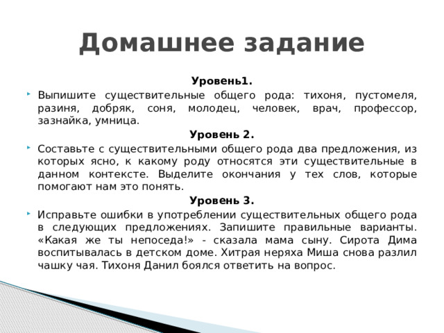Домашнее задание Уровень1. Выпишите существительные общего рода: тихоня, пустомеля, разиня, добряк, соня, молодец, человек, врач, профессор, зазнайка, умница. Уровень 2. Составьте с существительными общего рода два предложения, из которых ясно, к какому роду относятся эти существительные в данном контексте. Выделите окончания у тех слов, которые помогают нам это понять. Уровень 3. Исправьте ошибки в употреблении существительных общего рода в следующих предложениях. Запишите правильные варианты. «Какая же ты непоседа!» - сказала мама сыну. Сирота Дима воспитывалась в детском доме. Хитрая неряха Миша снова разлил чашку чая. Тихоня Данил боялся ответить на вопрос.   