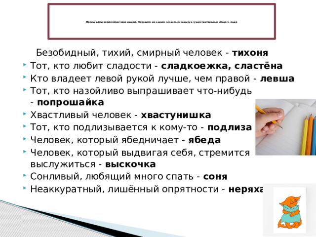      Перед вами характеристики людей. Назовите их одним словом, используя существительные общего рода      Безобидный, тихий, смирный человек -  тихоня Тот, кто любит сладости -  сладкоежка, сластёна Кто владеет левой рукой лучше, чем правой -  левша Тот, кто назойливо выпрашивает что-нибудь -  попрошайка Хвастливый человек -  хвастунишка Тот, кто подлизывается к кому-то -  подлиза Человек, который ябедничает -  ябеда Человек, который выдвигая себя, стремится выслужиться -  выскочка Сонливый, любящий много спать -  соня Неаккуратный, лишённый опрятности -  неряха 