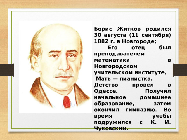 Борис Житков родился 30 августа (11 сентября) 1882 г. в Новгороде;  Его отец был преподавателем математики в Новгородском учительском институте,  Мать — пианистка. Детство провел в Одессе. Получил начальное домашнее образование, затем окончил гимназию. Во время учебы подружился с К. И. Чуковским. 