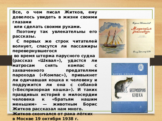Все, о чем писал Житков, ему довелось увидеть в жизни своими глазами  или сделать своими руками.  Поэтому так увлекательны его рассказы.  С первых же строк читателей волнует, спасутся ли пассажиры перевернувшегося  во время шторма парусного судна (рассказ «Шквал»), удастся ли матросам снять компас с захваченного предателями парохода («Компас»), привыкнет ли одичавшая кошка к человеку и подружится ли она с собакой («Беспризорная кошка»). И таких правдивых историй о милосердии человека к «братьям нашим меньшим» — животным Борис Житков рассказал нам много. Житков скончался от рака лёгких в Москве 19 октября 1938 г. Похоронен на Ваганьковском кладбище. 