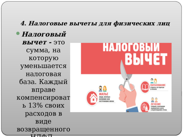  4. Налоговые вычеты для физических лиц Налоговый вычет - это сумма, на которую уменьшается налоговая база. Каждый вправе компенсировать 13% своих расходов в виде возвращенного НДФЛ. 