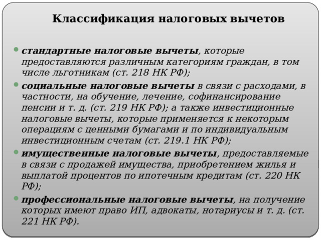 Классификация налоговых вычетов стандартные налоговые вычеты , которые предоставляются различным категориям граждан, в том числе льготникам (ст. 218 НК РФ); социальные налоговые вычеты в связи с расходами, в частности, на обучение, лечение, софинансирование пенсии и т. д. (ст. 219 НК РФ); а также инвестиционные налоговые вычеты, которые применяется к некоторым операциям с ценными бумагами и по индивидуальным инвестиционным счетам (ст. 219.1 НК РФ); имущественные налоговые вычеты , предоставляемые в связи с продажей имущества, приобретением жилья и выплатой процентов по ипотечным кредитам (ст. 220 НК РФ); профессиональные налоговые вычеты , на получение которых имеют право ИП, адвокаты, нотариусы и т. д. (ст. 221 НК РФ). 