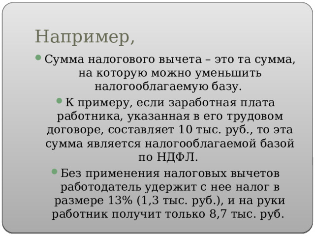 Например, Сумма налогового вычета – это та сумма, на которую можно уменьшить налогооблагаемую базу. К примеру, если заработная плата работника, указанная в его трудовом договоре, составляет 10 тыс. руб., то эта сумма является налогооблагаемой базой по НДФЛ. Без применения налоговых вычетов работодатель удержит с нее налог в размере 13% (1,3 тыс. руб.), и на руки работник получит только 8,7 тыс. руб. 