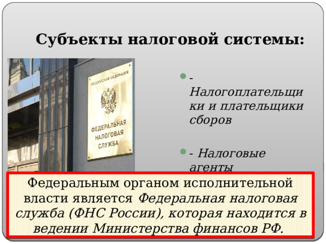 Субъекты налоговой системы: - Налогоплательщики и плательщики сборов - Налоговые агенты - Налоговые органы Федеральным органом исполнительной власти является Федеральная налоговая служба (ФНС России), которая находится в ведении Министерства финансов РФ. 