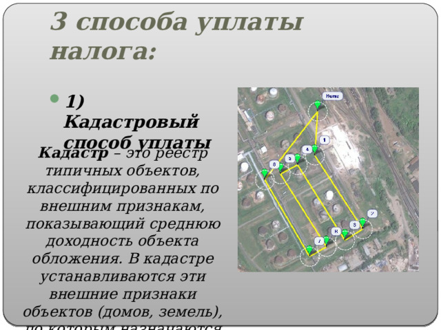 3 способа уплаты налога: 1) Кадастровый способ уплаты Кадастр – это реестр типичных объектов, классифицированных по внешним признакам, показывающий среднюю доходность объекта обложения. В кадастре устанавливаются эти внешние признаки объектов (домов, земель), по которым назначаются разряды обложения. 