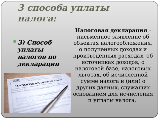 3 способа уплаты налога: Налоговая декларация - письменное заявление об объектах налогообложения, о полученных доходах и произведенных расходах, об источниках доходов, о налоговой базе, налоговых льготах, об исчисленной сумме налога и (или) о других данных, служащих основанием для исчисления и уплаты налога. 3) Способ уплаты налогов по декларации 