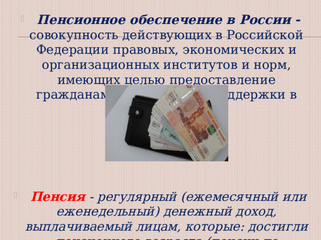  Пенсионное обеспечение в России - совокупность действующих в Российской Федерации правовых, экономических и организационных институтов и норм, имеющих целью предоставление гражданам материальной поддержки в виде пенсии.  Пенсия - регулярный (ежемесячный или еженедельный) денежный доход, выплачиваемый лицам, которые: достигли пенсионного возраста (пенсии по старости), имеют инвалидность, потеряли кормильца. 