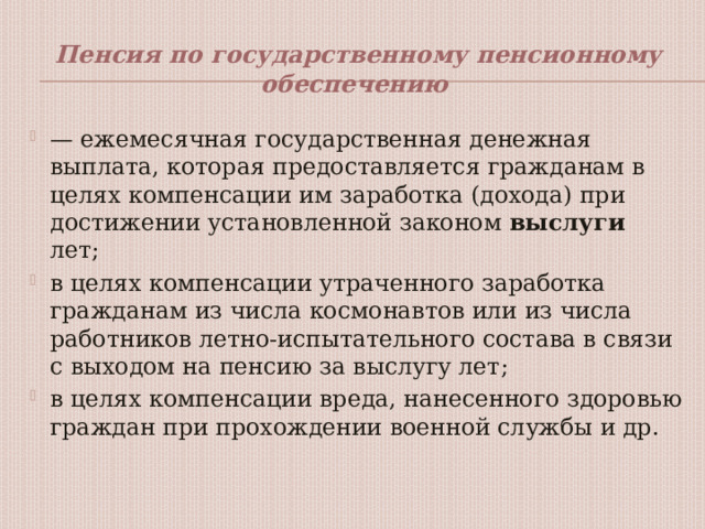 Пенсия по государственному пенсионному обеспечению — ежемесячная государственная денежная выплата, которая предоставляется гражданам в целях компенсации им заработка (дохода) при достижении установленной законом выслуги лет; в целях компенсации утраченного заработка гражданам из числа космонавтов или из числа работников летно-испытательного состава в связи с выходом на пенсию за выслугу лет; в целях компенсации вреда, нанесенного здоровью граждан при прохождении военной службы и др. 