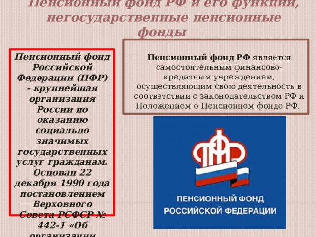  Пенсионный фонд РФ и его функции, негосударственные пенсионные фонды    Пенсионный фонд РФ является самостоятельным финансово-кредитным учреждением, осуществляющим свою деятельность в соответствии с законодательством РФ и Положением о Пенсионном фонде РФ. Пенсионный фонд Российской Федерации (ПФР) - крупнейшая организация России по оказанию социально значимых государственных услуг гражданам. Основан 22 декабря 1990 года постановлением Верховного Совета РСФСР № 442-1 «Об организации Пенсионного фонда РСФСР». 