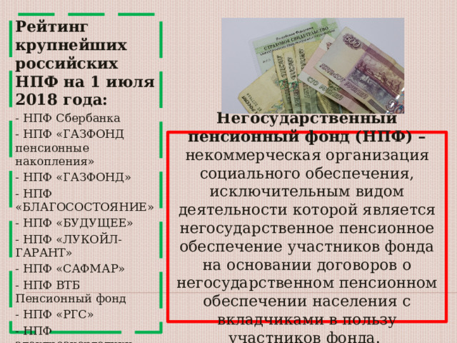 Рейтинг крупнейших российских НПФ на 1 июля 2018 года: - НПФ Сбербанка - НПФ «ГАЗФОНД пенсионные накопления» - НПФ «ГАЗФОНД» - НПФ «БЛАГОСОСТОЯНИЕ» - НПФ «БУДУЩЕЕ» - НПФ «ЛУКОЙЛ-ГАРАНТ» - НПФ «САФМАР» - НПФ ВТБ Пенсионный фонд - НПФ «РГС» - НПФ электроэнергетики - НПФ Согласие ОПС - НПФ Доверие. Негосударственный пенсионный фонд (НПФ) – некоммерческая организация социального обеспечения, исключительным видом деятельности которой является негосударственное пенсионное обеспечение участников фонда на основании договоров о негосударственном пенсионном обеспечении населения с вкладчиками в пользу участников фонда. 