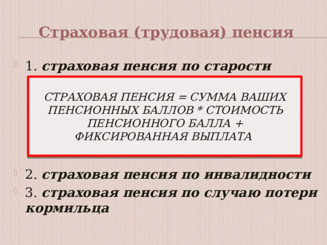 Страховая (трудовая) пенсия 1. страховая пенсия по старости   2. страховая пенсия по инвалидности 3. страховая пенсия по случаю потери кормильца СТРАХОВАЯ ПЕНСИЯ = СУММА ВАШИХ ПЕНСИОННЫХ БАЛЛОВ * СТОИМОСТЬ ПЕНСИОННОГО БАЛЛА + ФИКСИРОВАННАЯ ВЫПЛАТА 