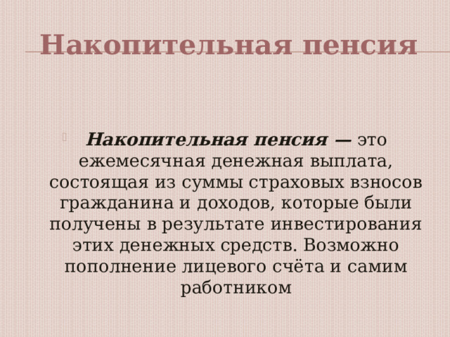 Накопительная пенсия   Накопительная пенсия — это ежемесячная денежная выплата, состоящая из суммы страховых взносов гражданина и доходов, которые были получены в результате инвестирования этих денежных средств. Возможно пополнение лицевого счёта и самим работником 