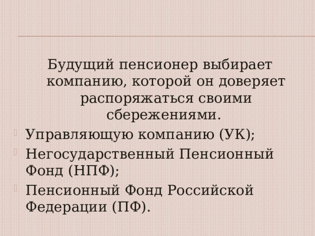Будущий пенсионер выбирает компанию, которой он доверяет распоряжаться своими сбережениями. Управляющую компанию (УК); Негосударственный Пенсионный Фонд (НПФ); Пенсионный Фонд Российской Федерации (ПФ). 