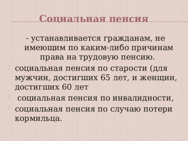 Социальная пенсия - устанавливается гражданам, не имеющим по каким-либо причинам права на трудовую пенсию. социальная пенсия по старости (для мужчин, достигших 65 лет, и женщин, достигших 60 лет  социальная пенсия по инвалидности, социальная пенсия по случаю потери кормильца. 