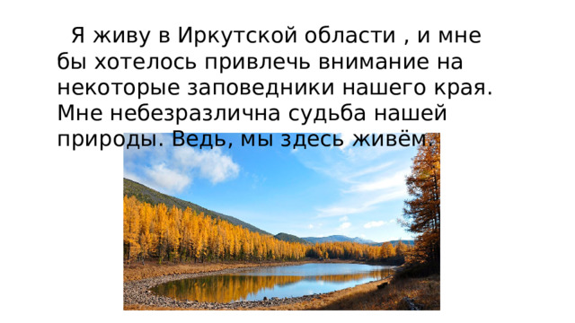  Я живу в Иркутской области , и мне бы хотелось привлечь внимание на некоторые заповедники нашего края. Мне небезразлична судьба нашей природы. Ведь, мы здесь живём. 