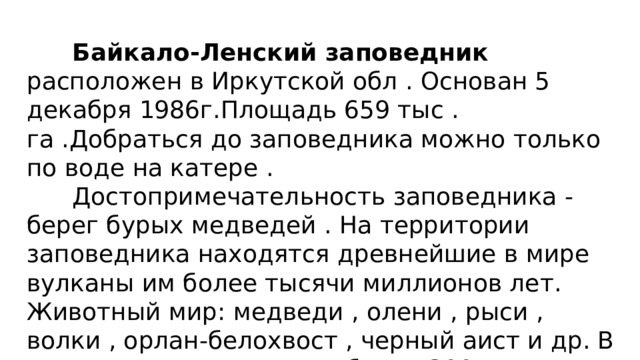  Байкало-Ленский заповедник расположен в Иркутской обл . Основан 5 декабря 1986г.Площадь 659 тыс . га .Добраться до заповедника можно только по воде на катере .  Достопримечательность заповедника - берег бурых медведей . На территории заповедника находятся древнейшие в мире вулканы им более тысячи миллионов лет. Животный мир: медведи , олени , рыси , волки , орлан-белохвост , черный аист и др. В заповеднике проживает более 300 видов позвоночных животных , 240 видов птиц и 100 видов бабочек. 