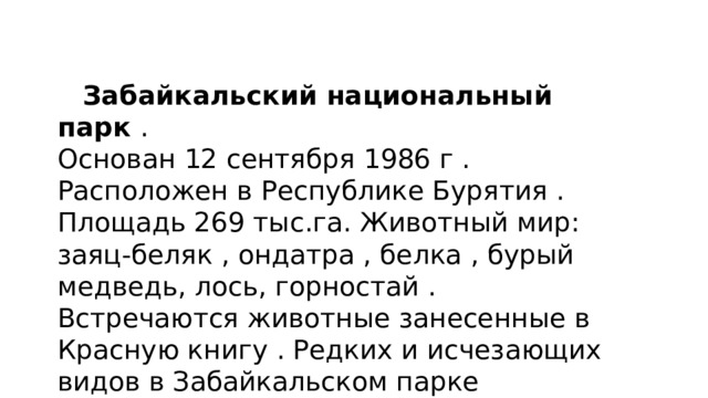  Забайкальский национальный парк . Основан 12 сентября 1986 г . Расположен в Республике Бурятия . Площадь 269 тыс.га. Животный мир: заяц-беляк , ондатра , белка , бурый медведь, лось, горностай . Встречаются животные занесенные в Красную книгу . Редких и исчезающих видов в Забайкальском парке насчитывается около 40 видов. 