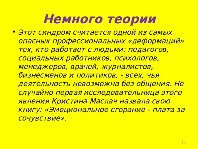 Немного теории Этот синдром считается одной из самых опасных профессиональных «деформаций» тех, кто работает с людьми: педагогов, социальных работников, психологов, менеджеров, врачей, журналистов, бизнесменов и политиков, - всех, чья деятельность невозможна без общения. Не случайно первая исследовательница этого явления Кристина Маслач назвала свою книгу: «Эмоциональное сгорание - плата за сочувствие».     